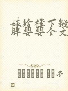 嫁给楼下糙汉后胖婴婴全文免费阅读