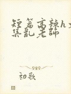 短篇高辣h文合集乱老师