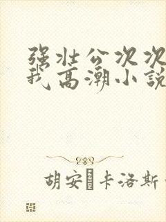 强壮公次次弄得我高潮小说