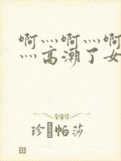 啊灬啊灬啊灬快灬高潮了女