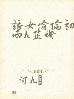 诱女偷伦初尝云雨h芷姗