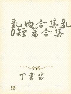 乱肉合集乱500短篇合集