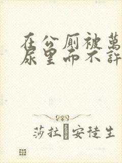 在公厕被万人C尿里面不许漏出来