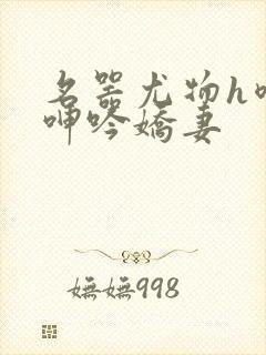 名器尤物h喷汁呻吟娇妻