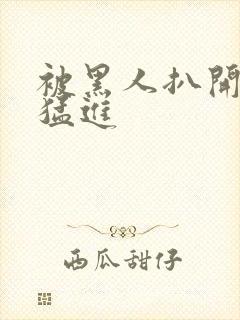 被黑人扒开双腿猛进