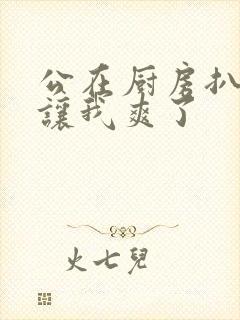 公在厨房扒开腿让我爽了