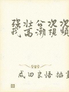 强壮公次次弄得我高潮视频