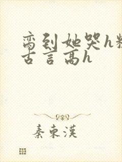 脔到她哭h粗话古言高h