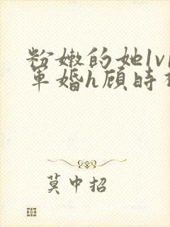 粉嫩的她1v1军婚h顾时视频