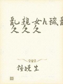 乱亲女h秽乱长久久久