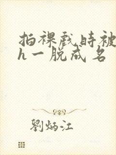 拍裸戏时被c了h一脱成名