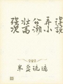 强壮公弄得我次次高潮小说