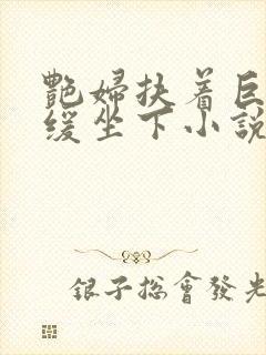 艳妇扶着巨龙缓缓坐下小说