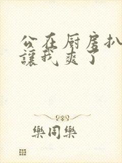 公在厨房扒开腿让我爽了