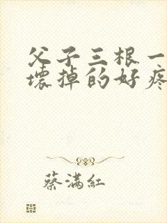 父子三根一起会坏掉的好疼