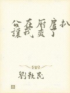 公在厨房扒开腿让我爽了