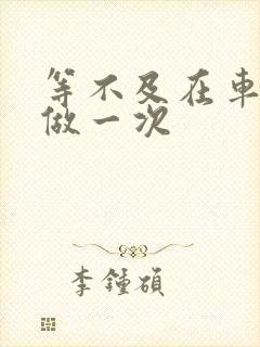 等不及在车里先做一次