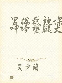 男总裁被保镖c呻吟双腿大张bl