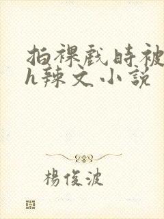 拍裸戏时被c了h辣文小说