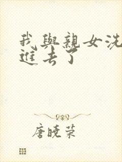 我与亲女洗澡时进去了