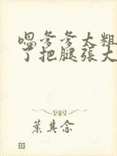 嗯爹爹太粗太长了把腿张大点