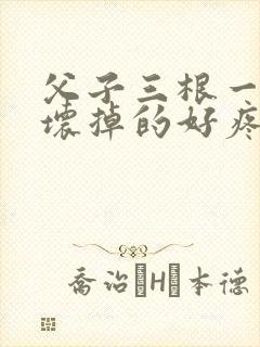 父子三根一起会坏掉的好疼