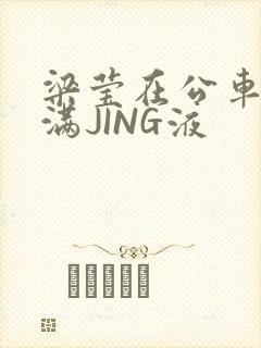 梁莹在公车被灌满JING液