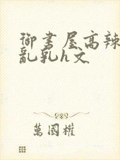 御书屋高辣h文乱乳h文