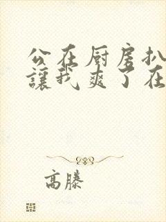 公在厨房扒开腿让我爽了在线观看