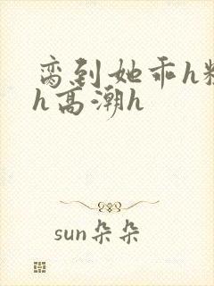 脔到她乖h粗话h高潮h