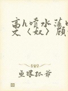 高h喷水荡肉欲文〈奴〉顾依依
