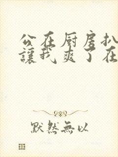 公在厨房扒开腿让我爽了在线观看