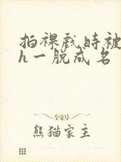 拍裸戏时被c了h一脱成名