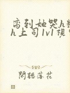 脔到她哭h粗话h上司1v1视频