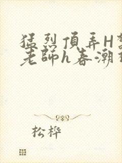 猛烈顶弄H禁欲老师h春潮视频