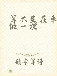 等不及在车里先做一次