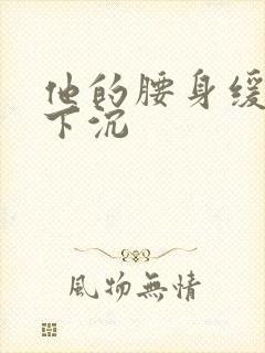 他的腰身缓慢的下沉