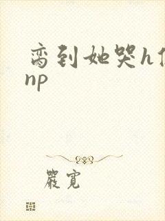 脔到她哭h修仙np