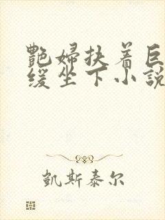 艳妇扶着巨龙缓缓坐下小说