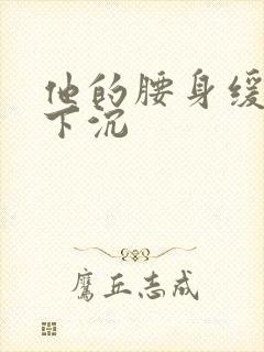 他的腰身缓慢的下沉