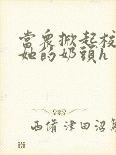 当众掀起校服揉她的奶头h