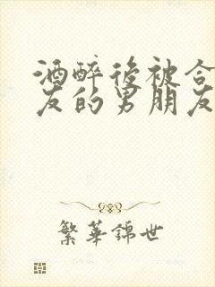 酒醉后被合租室友的男朋友睡了