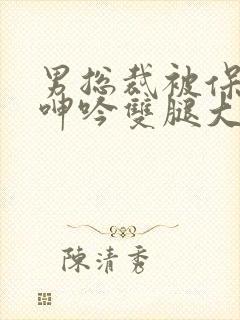 男总裁被保镖c呻吟双腿大张bl