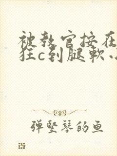 被教官按在寝室狂c到腿软小说