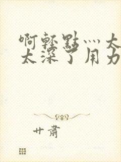 啊轻点灬太粗嗯太深了用力电影