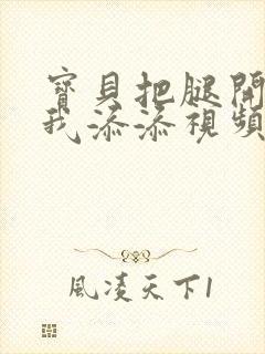 宝贝把腿开大让我添添视频