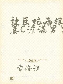 被巨蛇两根强制暴C灌满男男漫画