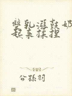 双乳涨鼓奶头翘起来揉捏