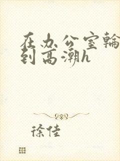 在办公室轮流澡到高潮h