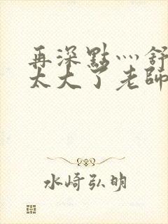 再深点灬舒服灬太大了老师